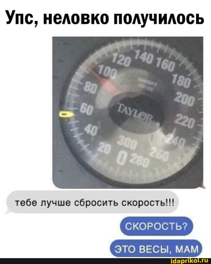 Упс, неловко получилось
тебе лучше сбросить скорость!!!
СКОРОСТЬ?
ЭТО ВЕСЫ, МАМ