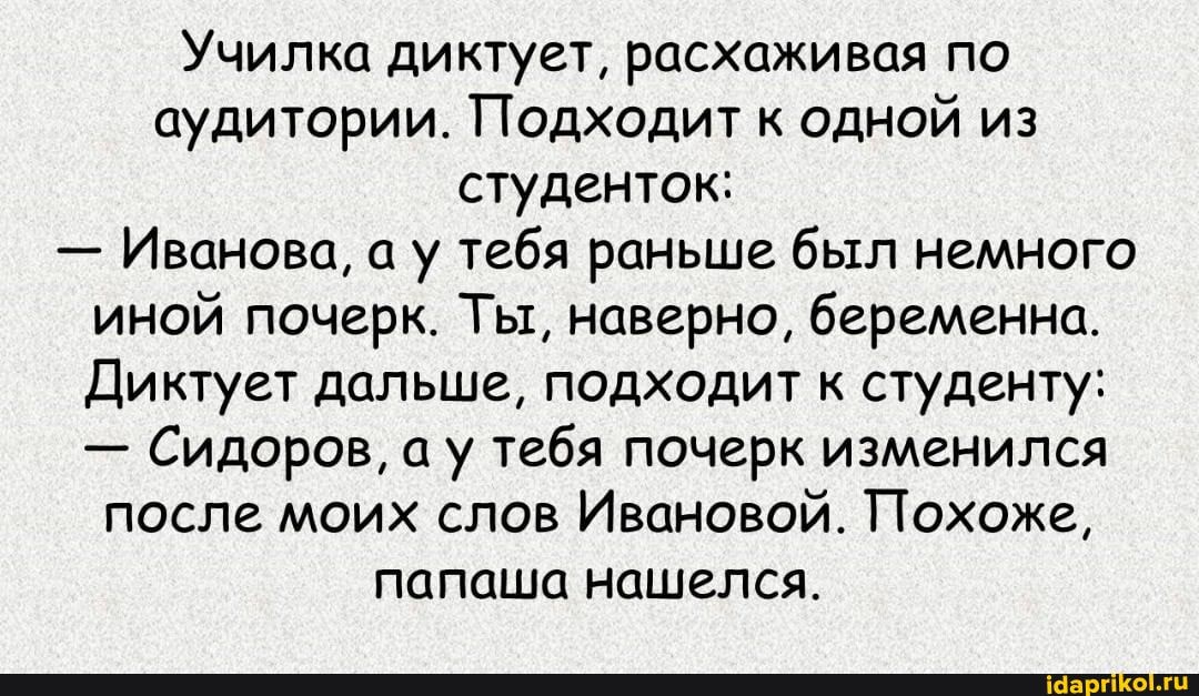 Училка диктует, расхаживая по аудитории. Подходит к одной из студенток:
- Иванова, а у тебя раньше был немного иной почерк. Ты, наверно, беременна.
Диктует дальше, подходит к студенту:
- Сидоров, ау тебя почерк изменился после моих слов Ивановой. Похоже, папаша нашелся.