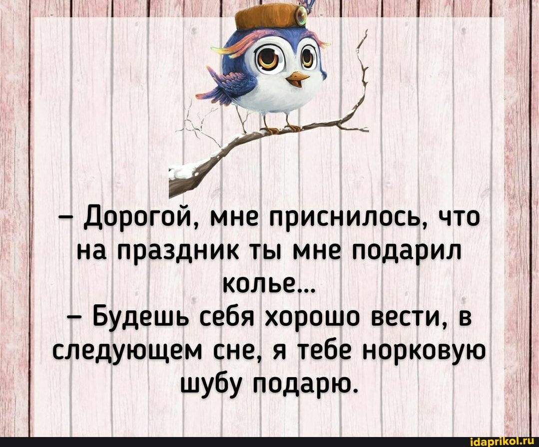Дорогой, мне приснилось, что на праздник ты мне подарил колье...
- Будешь себя хорошо вести, в следующем сне, я тебе норковую шубу подарю.