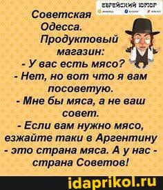 агейский
Советская
'Одесса.
Продуктовый
магазин:
- Увас есть мясо?
- Нет, но вот что я вам посоветую.
- Мне бы мяса, а не ваш
'совет.
- Если вам нужно мясо, езжайте таки в Аргентину'
- это страна мяса. А у нас -