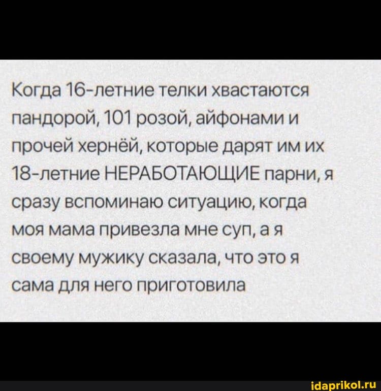 Когда 16-летние телки хвастаются пандорой, 101 розой, айфонами и прочей хернёй, которые дарят им их
18-летние НЕРАБОТАЮЩИЕ парни, я сразу вспоминаю ситуацию, когда моя мама привезла мне суп, ая своему мужику сказала, что это я сама для него приготовила