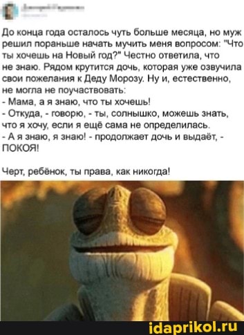 До конца года осталось чуть больше месяца, но муж решил пораньше начать мучить меня вопросом: "Что ты хочешь на Новый год?" Честно ответила, что
не знаю. Рядом крутится дочь, которая уже озвучила свои пожелания к Деду Морозу, Ну и, естественно, не могла не поучаствовать:
- Мама, а я знаю, что ты хочешь!
- Откуда, - говорю, - ты, солнышко, можешь знать, что я хочу, если я ещё сама не определилась.
- А я знаю, я знак! - продолжает дочь и выдаёт, - покоя!
Черт, ребенок, ты права, как никогда!