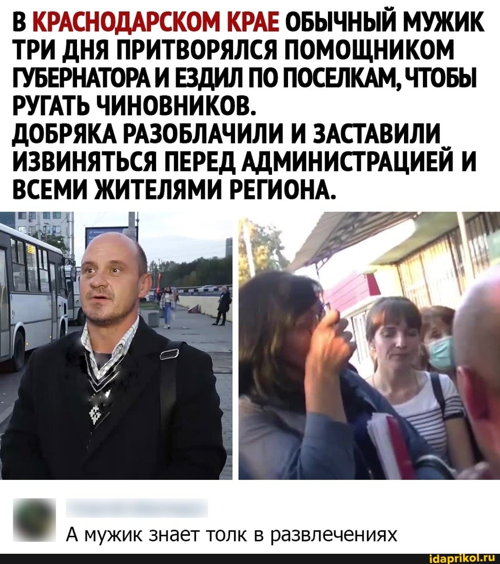 В КРАСНОДАРСКОМ КРАЕ ОБЫЧНЫЙ МУЖИК ТРИ ДНЯ ПРИТВОРЯЛСЯ ПОМОЩНИКОМ ГУБЕРНАТОРА И ЕЗДИЛ ПО ПОСЕЛКАМ, ЧТОБЫ РУГАТЬ ЧИНОВНИКОВ.
ДОБРЯКА РАЗОБЛАЧИЛИ И ЗАСТАВИЛИ ИЗВИНЯТЬСЯ ПЕРЕД АДМИНИСТРАЦИЕЙ И ВСЕМИ ЖИТЕЛЯМИ РЕГИОНА.
А мужик знает толк в развлечениях