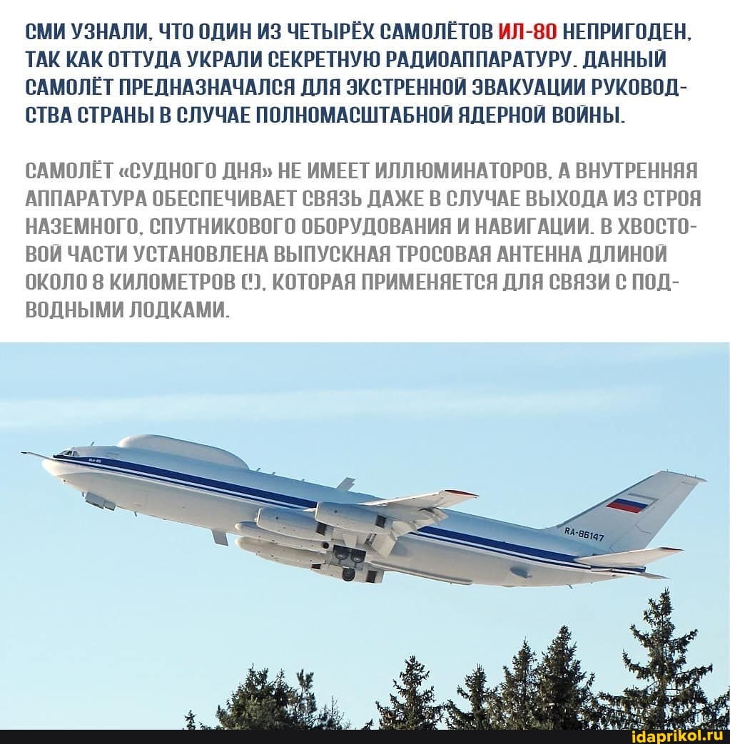 СМИ УЗНАЛИ. ЧТО ОДИН ИЗ ЧЕТЫРЁХ САМОЛЕТОВ ИЛ-80 НЕПРИГОДЕН,
ТАК КАК ОТТУДА УКРАЛИ СЕКРЕТНУЮ РАДИОАППАРАТУРУ. ДАННЫЙ САМОЛЁТ ПРЕДНАЗНАЧАЛСЯ ДЛЯ ЭКСТРЕННОЙ ЭВАКУАЦИИ РУКОВОД-
СТВА СТРАНЫ В СЛУЧАЕ ПОЛНОМАСШТАБНОЙ ЯДЕРНОЙ ВОЙНЫ.
САМОЛЕТ "СУДНОГО ДНЯ" НЕ ИМЕЕТ ИЛЛЮМИНАТОРОВ. А ВНУТРЕННЯЯ АППАРАТУРА ОБЕСПЕЧИВАЕТ СВЯЗЬ ДАЖЕ В СЛУЧАЕ ВЫХОДА ИЗ СТРОЯ НАЗЕМНОГО. СПУТНИКОВОГО ОБОРУДОВАНИЯ И НАВИГАЦИИ. В ХВОСТО-
ВОЙ ЧАСТИ УСТАНОВЛЕНА ВЫПУСКНАЯ ТРОСОВАЯ АНТЕННА ДЛИНОЙ ОКОЛО 8 КИЛОМЕТРОВ КОТОРАЯ ПРИМЕНЯЕТСЯ ДЛЯ СВЯЗИ С ПОД-
ВОДНЫМИ ЛОДКАМИ.