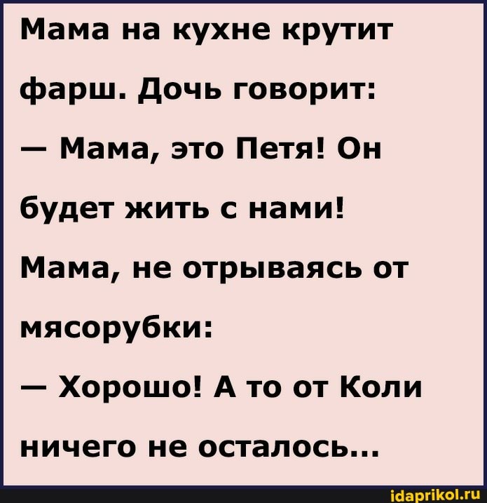 Мама на кухне крутит фарш. Дочь говорит:
- Мама, это Петя! Он будет жить с нами!
Мама, не отрываясь от
мясорубки:
- Хорошо! А то от Коли
ничего не осталось...