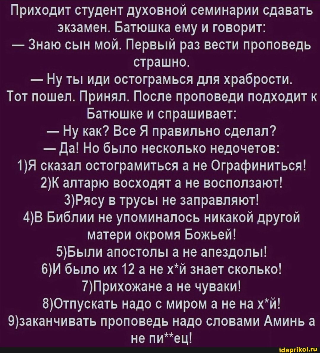 Приходит студент духовной семинарии сдавать экзамен. Батюшка ему и говорит:
- Знаю сын мой. Первый раз вести проповедь страшно.
- Ну ты иди остограмься для храбрости.
Тот пошел. Принял. После проповеди подходит к
Батюшке и спрашивает:
- Ну как? Все Я правильно сделал?
- Да! Но было несколько недочетов:
сказал остограмиться а не Ографиниться! алтарю восходят а не восползают! в трусы не заправляют!
Библии не упоминалось никакой другой матери окромя Божьей! апостолы а не апездолы!
было их 12 а не х*й знает сколько! а не чуваки! надо с миром а не на х*й! проповедь надо словами Аминь а не пи*ец!