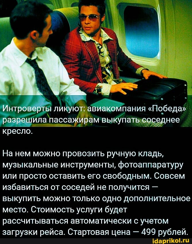 Интроверте ликуют: авиако ипания "Победа"
разрешила пассажирам вы купа соседнее кресло.
На нем можно провозить ручную кладь, музыкальные инструменты, фотоаппаратуру или просто оставить его свободным. Совсем избавиться от соседей не получится - выкупить можно только одно дополнительное место. Стоимость услуги будет рассчитываться автоматически с учетом загрузки рейса. Стартовая цена - 499 рублей