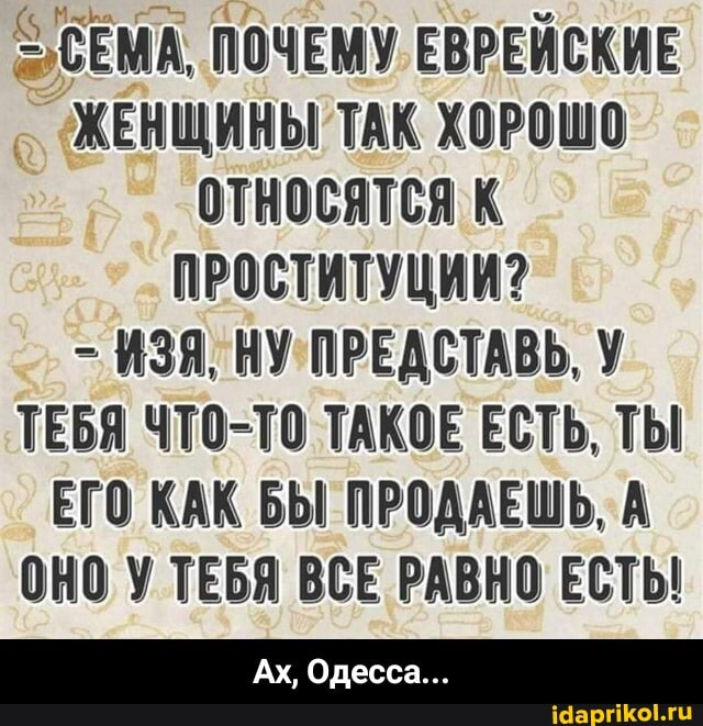 ЗА ПОЧЕМУ ЕВРЕЙСКИЕ ЖЕНЩИНЫ ТАК ХОРОШО ОТНОСЯТСЯ К ПРОСТИТУЦИИ?
- ИЗЯ, НУ ПРЕДСТАВЬ, У ТЕБЯ ЧТО-ТО ТАКОЕ ЕСТЬ, ТЫ ЕГО КАК БЫ ПРОДАЕШЬ, А ОНО У ТЕБЯ ВСЕ РАВНО ЕСТЬ!
Ах, Одесса... - Ах, Одесса...
