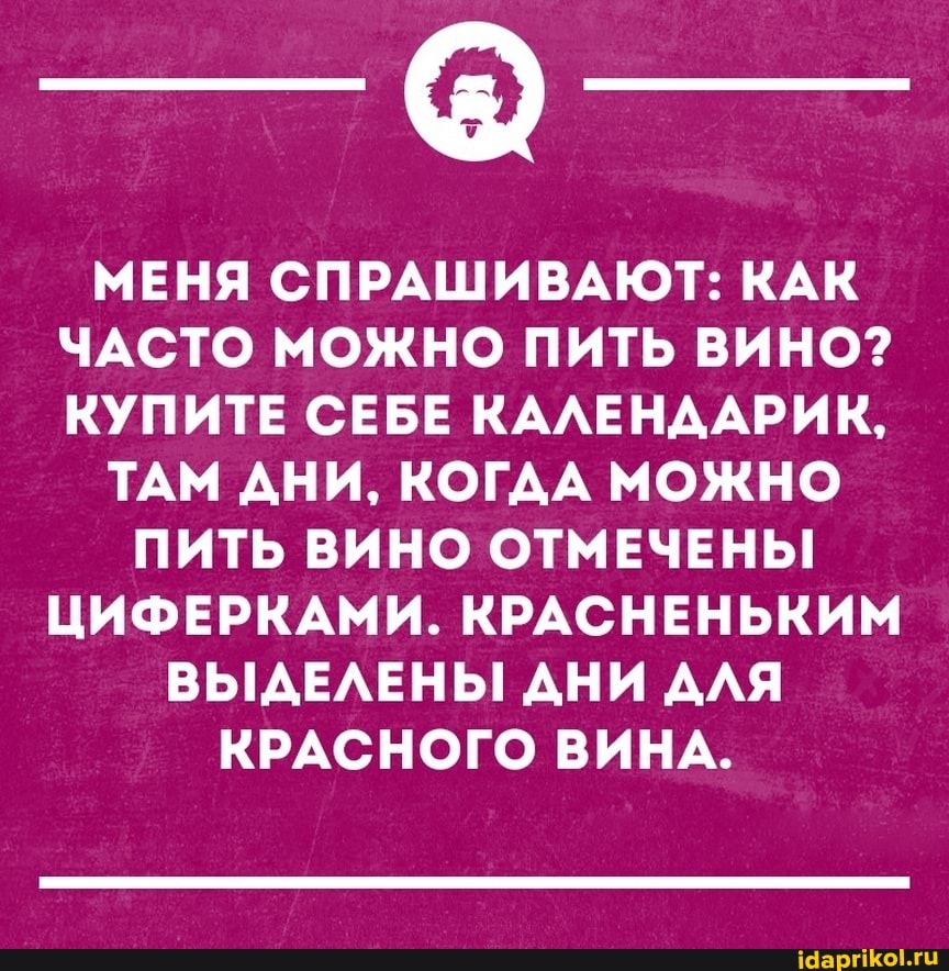 МЕНЯ СПРАШИВАЮТ: КАК ЧАСТО МОЖНО ПИТЬ ВИНО?
КУПИТЕ СЕБЕ КАЛЕНДАРИК,
ТАМ АНИ, КОГДА МОЖНО
ПИТЬ ВИНО ОТМЕЧЕНЫ!
ЦИФЕРКАМИ. КРАСНЕНЬКИМ ВЫДЕЛЕНЫ ДНИ ДЛЯ КРАСНОГО ВИНА.