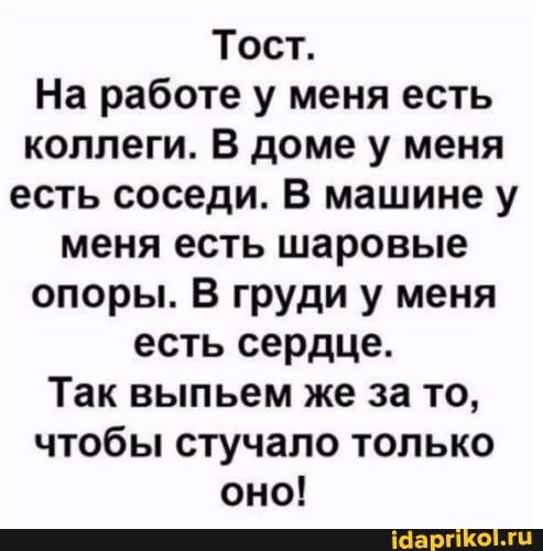 Тост.
На работе у меня есть коллеги. В доме у меня есть соседи. В машине у меня есть шаровые опоры. В груди у меня есть сердце.
Так выпьем же за то, чтобы стучало только оно!