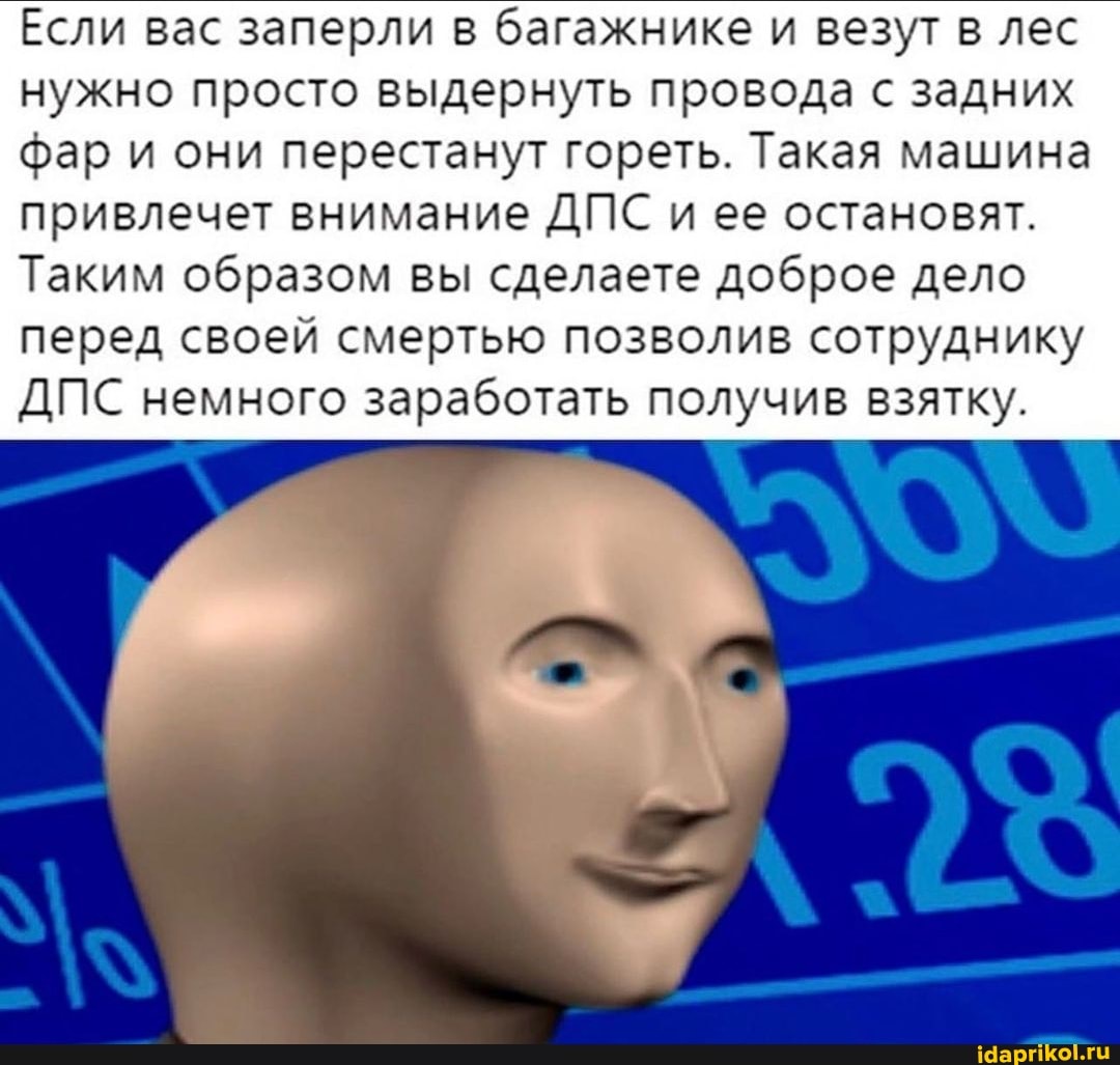 Если вас заперли в багажнике и везут в лес нужно просто выдернуть провода с задних фар и они перестанут гореть. Такая машина привлечет внимание ДПС и ее остановят.
Таким образом вы сделаете доброе дело перед своей смертью позволив сотруднику
ДПС немного заработать получив взятку.