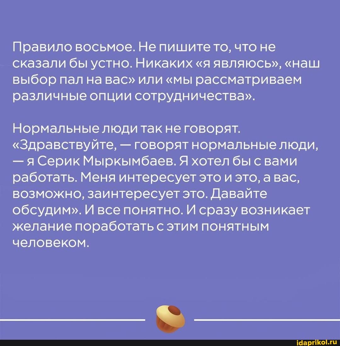 Правило восьмое. Не пишите то, что не сказали бы устно. Никаких "я являюсь", "наш выбор пал на вас" или "мы рассматриваем различные опции сотрудничества".
Нормальные люди так не говорят.
"Здравствуйте, - говорят нормальные люди,
- яСерик Мыркымбаев. Я хотел бы с вами работать. Меня интересует это и это, а вас, возможно, заинтересует это. Давайте обсудим". И все понятно. И сразу возникает желание поработать с этим понятным человеком.