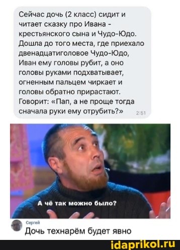 Сейчас дочь (2 класс) сидит читает сказку про Ивана - крестьянского сына и Чудо-Юдо.
Дошла до того места, где приехало.
двенадцатиголовое Чудо-Юдо,
Иван ему головы рубит, а оно головы руками подхватывает, огненным пальцем чиркает и головы обратно прирастают.
Говорит: "Пап, а не проще тогда
сначала руки ему отрубить?"
чё так можно было?
Дочь технарём будет явно