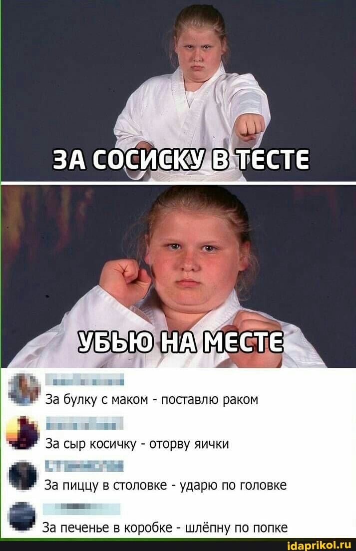 ЗА СОСИСКУ `ТЕСТЕ
УБЬЮ НА. МЕСТЕ
За булку с маком - поставлю раком
ии ЕЕ За сыр косичку - оторву яички
За пиццу в столовке - ударю по головке
За печенье в коробке - шлёпну по попке