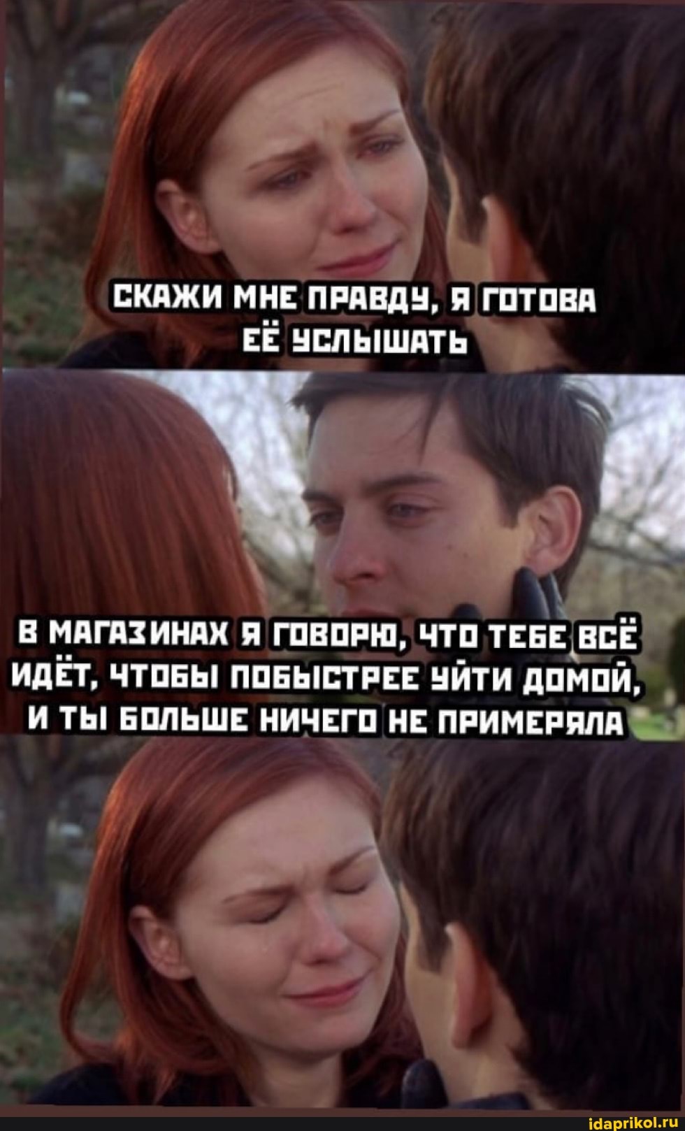 СКАЖИ МНЕ ПРАВДУ, Я ГОТОВА ЕЁ УСЛЬНШАТЬ
В МАГАЗИНАХ Я ГОВОРЮ, ЧТО ТЕБЕ ВСЕ ИДЕТ, ЧТОБЫ ПОБЫСТРЕЕ УЙТИ ДОМОЙ,
И ТЫ БОЛЬШЕ НИЧЕГО НЕ ПРИМЕРЯЛА
