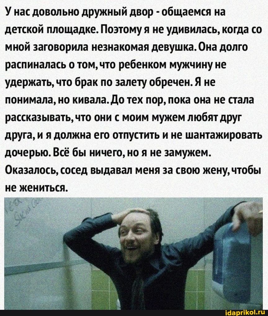 У нас довольно дружный двор - общаемся на детской площадке. Поэтому я не удивилась, когда со мной заговорила незнакомая девушка. Она долго распиналась о том, что ребенком мужчину не удержать, что брак по залету обречен. Я не понимала, но кивала. До тех пор, пока она не стала рассказывать, что они с моим мужем любят друг друга, и я должна его отпустить и не шантажировать дочерью. Всё бы ничего, но я не замужем.
Оказалось, сосед выдавал меня за свою жену, чтобы не жениться.
