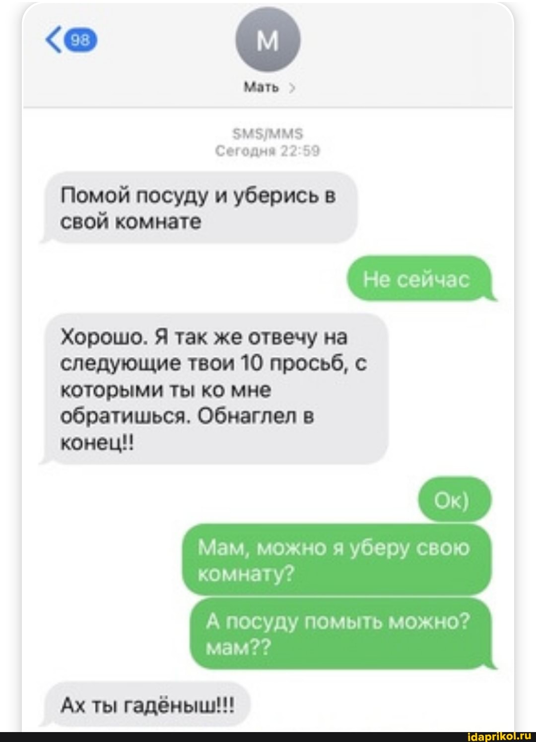 Мать
Сегодня
Помой посуду и уберись в
свой комнате
Хорошо. Я так же отвечу на следующие твои 10 просьб, с которыми ты ко мне обратишься. Обнаглел в
конец!
Мам, можно я уберу свою
посуду помыть можно?
комнату?
мам??
Ах ты гадёныш!!