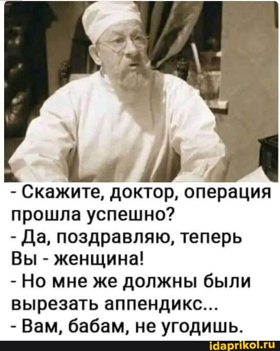 - Скажите, доктор, операция прошла успешно?
- Да, поздравляю, теперь
Вы - женщина!
- Но мне же должны были вырезать аппендикс...
- Вам, бабам, не угодишь.