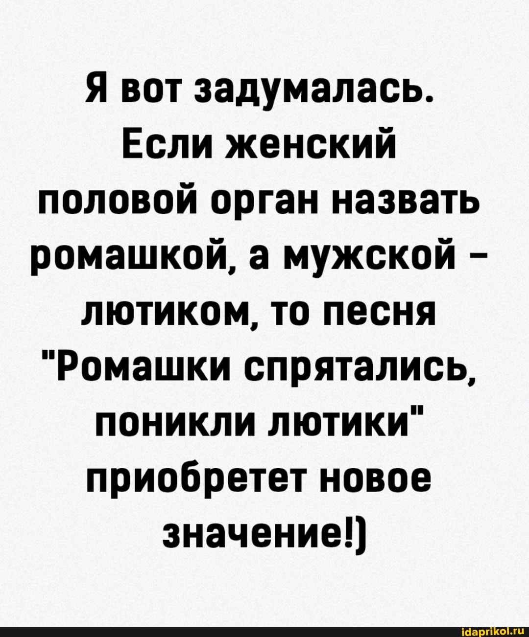 Я вот задумалась.
Если женский половой орган назвать ромашкой, а мужской - лютиком, то песня
"Ромашки спрятались, поникли лютики" приобретет новое значение!)