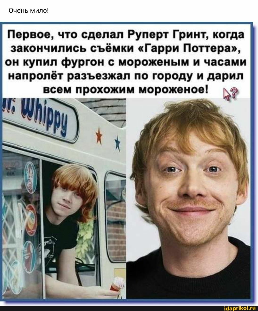 Очень мило!
Первое, что сделал Руперт Гринт, когда закончились сёмки "Гарри Поттера", он купил фургон с мороженым и часами напролёт разезжал по городу и дарил
всем прохожим мороженое!