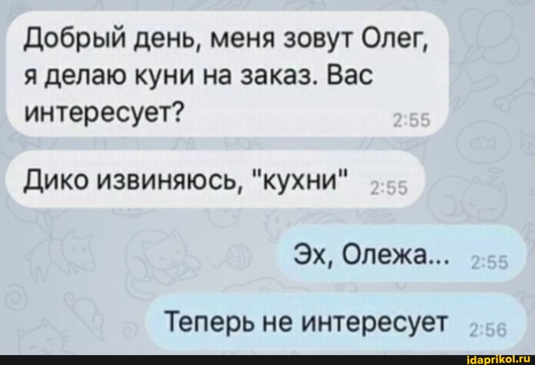 Добрый день, меня зовут Олег, я делаю куни на заказ. Вас интересует?
Дико извиняюсь, "кухни"
Эх, Олежа...
Теперь не интересует