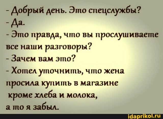 - Добрый день. Это спецслужбы?
- Да.
- Это правда, что вы прослушиваете все наши разговоры?
- Зачем вам это?
- Хотел уточнить, что жена просила купить в магазине
кроме хлеба и молока,
а тоя забыл.