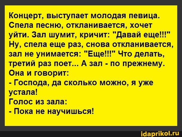 Концерт, выступает молодая певица.
Спела песню, откланивается, хочет уйти. Зал шумит, кричит: "Давай еще!!!"
Ну, спела еще раз, снова откланивается, зал не унимается: "Еще!!!" Что делать, третий раз поет... А зал - по прежнему.
Она и говорит:
- Господа, да сколько можно, я уже устала!
Голос из зала:
- Пока не научишься!