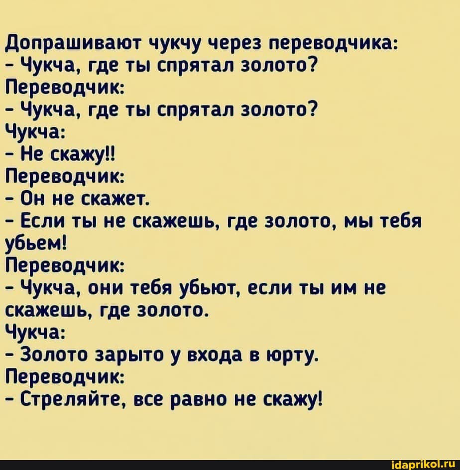 Допрашивают чукчу через переводчика:
- Чукча, где ты спрятал золото?
Переводчик:
- Чукча, где ты спрятал золото?
Чукча:
- Не скажу!
Переводчик:
- Он не скажет.
- Если ты не скажешь, где золото, мы тебя убьем!
Переводчик:
- Чукча, они тебя убьют, если ты им не скажешь, где золото.
Чукча:
- Золото зарыто у входа в юрту.
Переводчик:
- Стреляйте, все равно не скажу!
