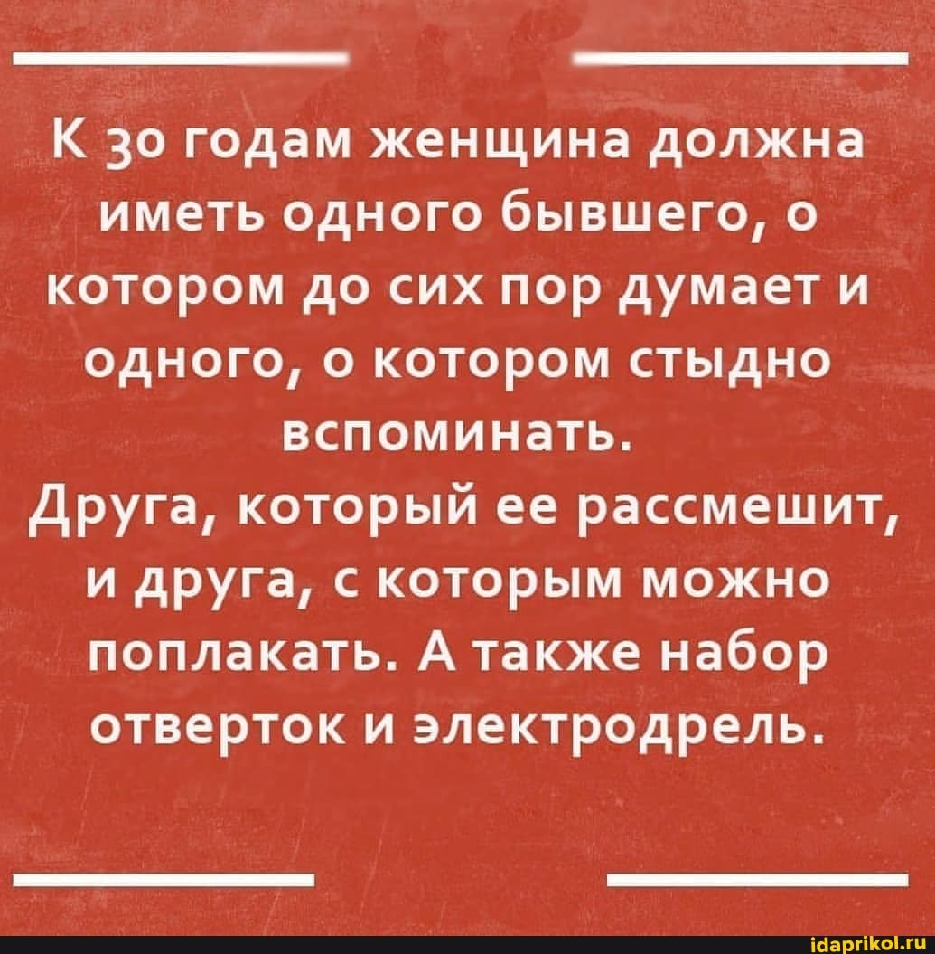 К зо годам женщина должна иметь одного бывшего, о котором до сих пор думает и одного, о котором стыдно вспоминать.
Друга, который ее рассмешит, и друга, с которым можно поплакать. А также набор отверток и электродрель.