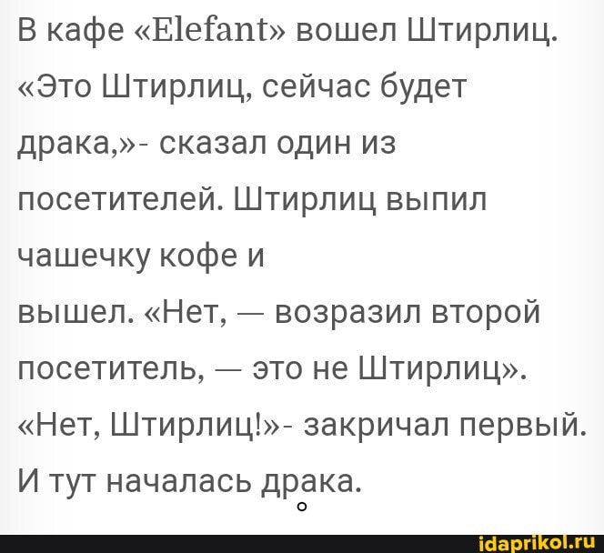 В кафе "ЕеЁат" вошел Штирлиц.
"Это Штирлиц, сейчас будет драка,"- сказал один из посетителей. Штирлиц выпил чашечку кофе и
вышел. "Нет, - возразил второй посетитель, - это не Штирлиц".
"Нет, Штирлиц!"- закричал первый.
И туг началась драка.