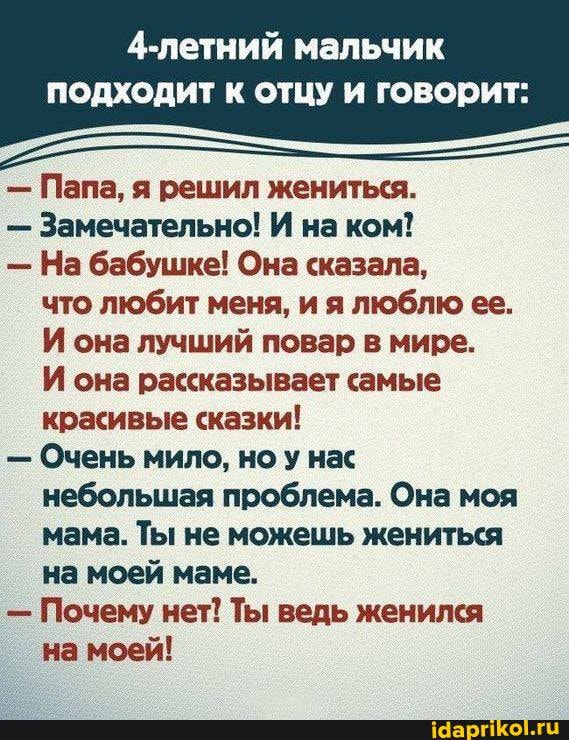 4-летний мальчик
подходит отцу говорит:
- Папа, я решил жениться.
- Замечательно! И на ком!
- На бабушке! Она сказала, что любит меня, и я люблю ее.
И она лучший повар в мире.
И она рассказывает самые красивые сказки!
- Очень мило, но у нас небольшая проблема. Она моя мама. Ты не можешь жениться на моей маме.
- Почему нет! Ты ведь женился на моей!