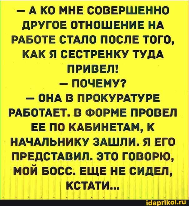 - А КО МНЕ СОВЕРШЕННО ДРУГОЕ ОТНОШЕНИЕ НА РАБОТЕ СТАЛО ПОСЛЕ ТОГО,
КАК Я СЕСТРЕНКУ ТУДА ПРИВЕЛ!
- ПОЧЕМУ?
- ОНА В ПРОКУРАТУРЕ РАБОТАЕТ. В ФОРМЕ ПРОВЕЛ ЕЕ ПО КАБИНЕТАМ, К НАЧАЛЬНИКУ ЗАШЛИ. Я ЕГО ПРЕДСТАВИЛ. ЭТО ГОВОРЮ,
МОЙ БОСС. ЕЩЕ НЕ СИДЕЛ,
КСТАТИ...
