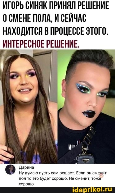 ИГОРЬ СИНЯК ПРИНЯЛ РЕШЕНИЕ
СМЕНЕ ПОЛА, И СЕЙЧАС НАХОДИТСЯ В ПРОЦЕССЕ ЭТОГО.
ИНТЕРЕСНОЕ РЕШЕНИЕ.
Дарина
Ну думаю пусть сам решает. Если будет хорошо. Не с!