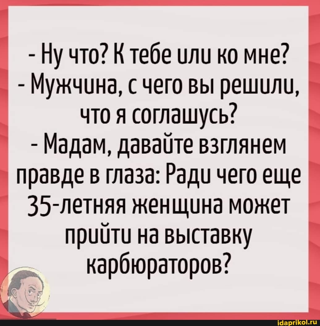 - Ну что? К тебе или ко мне?
- Мужчина, чего вы решили, что я соглашусь?
- Мадам, давайте взглянем
правде в глаза: Ради чего еще
35-летняя женщина может прийти на выставку карбюраторов?