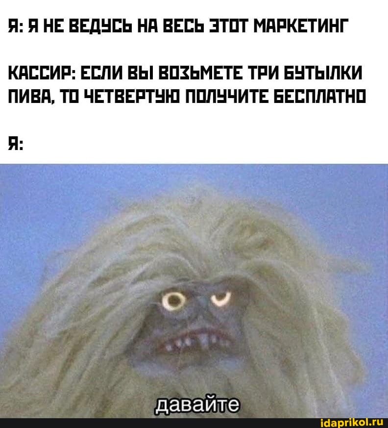 Я: Я НЕ ВЕДУСЬ НА ВЕСЬ ЭТОТ МАРКЕТИНГ
КАССИР: ЕСЛИ ВЫ ВОЗЬМЕТЕ ТРИ БУТЫЛКИ
ПИВА, ТО ЧЕТВЕРТУЮ ПОЛУЧИТЕ БЕСПЛАТНО
давайте