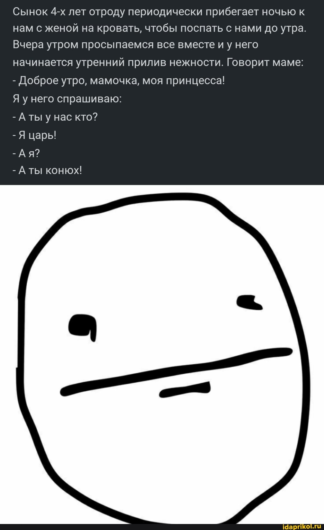 Сынок лет отроду периодически прибегает ночью к нам с женой на кровать, чтобы поспать с нами до утра.
Вчера утром просыпаемся все вместе и у него начинается утренний прилив нежности. Говорит маме:
- Доброе утро, мамочка, моя принцесса!
Я у него спрашиваю:
- А ты у нас кто?
- Я царь!
-Ая?
- А ты конюх!