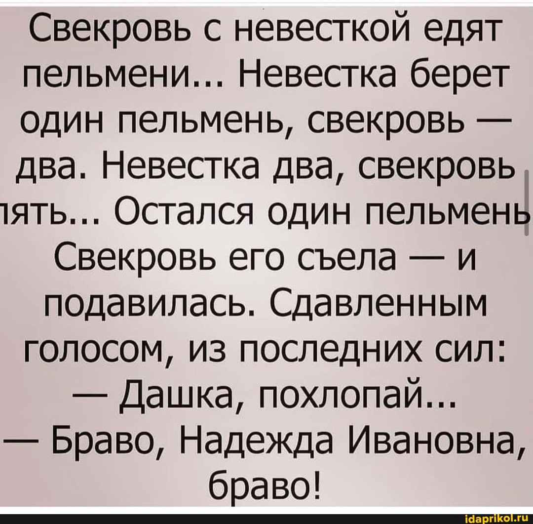 Свекровь с невесткой едят пельмени... Невестка берет один пельмень, свекровь - два. Невестка два, свекровь,
ять... Остался один пельмень
Свекровь его села - и подавилась. Сдавленным
голосом, из последних сил:
- Дашка, похлопай...
- Браво, Надежда Ивановна, браво!