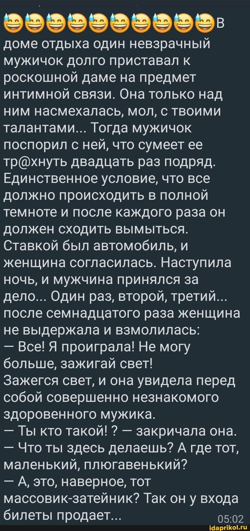 доме отдыха один невзрачный мужичок долго приставал к роскошной даме на предмет интимной связи. Она только над ним насмехалась, мол, с твоими талантами... Тогда мужичок поспорил с ней, что сумеет ее двадцать раз подряд.
Единственное условие, что все должно происходить в полной темноте и после каждого раза он должен сходить вымыться.
Ставкой был автомобиль, и женщина согласилась. Наступила ночь, и мужчина принялся за дело... Один раз, второй, третий...
после семнадцатого раза женщина не выдержала и взмолилась:
- Все! Я проиграла! Не могу больше, зажигай свет!
Зажегся свет, и она увидела перед собой совершенно незнакомого здоровенного мужика.
- Ты кто такой! ? - закричала она.
- Что ты здесь делаешь? А где тот, маленький, плюгавенький?
- А, это, наверное, тот массовик-затейник? Так он у входа билеты продает...