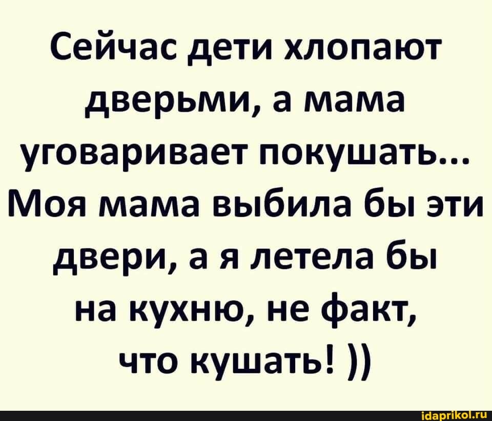 Сейчас дети хлопают дверьми, а мама уговаривает покушать...
Моя мама выбила бы эти двери, ая летела бы на кухню, не факт, что кушать!