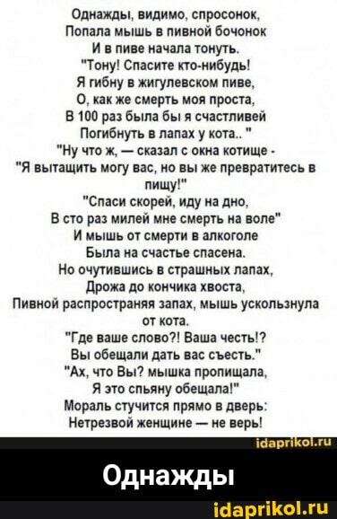 'Однажды, видимо, спросонок,
Попала мышь в пивной бочонок
Ивпиве начала тонуть.
"Тону! Спасите кто-нибудь!
Я гибну в жигулевском пиве,
О, как же смерть моя проста,
В 100 раз была бы я счастливей
Погибнуть в лапах у кота."
"Ну что ж, - сказал с окна котище -
"Я вытащить могу вас, но вы же превратитесь в.
пищу!"
"Спаси скорей, иду на дно.
В сто раз милей мне смерть на воле"
Имышь от смерти в алкоголе
Была на счастье спасена.
Но очутившись в страшных лапах,
`Дрожа до кончика хвоста,
Пивной распространяя запах, мышь ускользнула кота
"Где ваше слово?! Ваша честь'?
Вы обещали дать вас сесть."
"Ах, что Вы? мышка пропищала,
Я это спьяну обещала!"
Мораль стучится прямо в дверь:
Нетрезвой женщине - не верь!
Однажды - Однажды