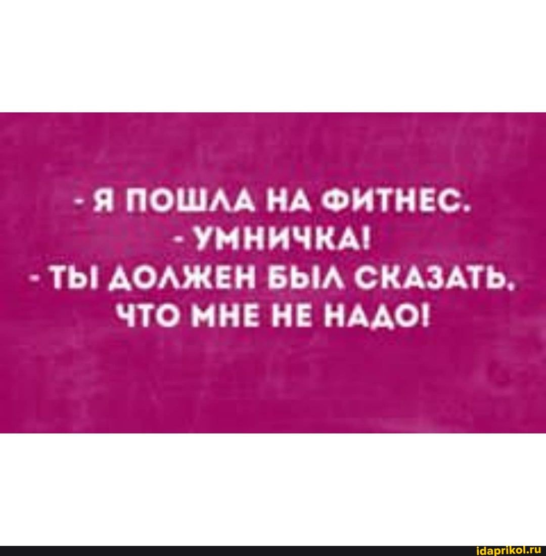 - Я ПОШЛА НА ФИТНЕС.
- УМНИЧКА!
- ТЫ АОЛЖЕН БЫЛ СКАЗАТЬ,
ЧТО МНЕ НЕ НАДО!