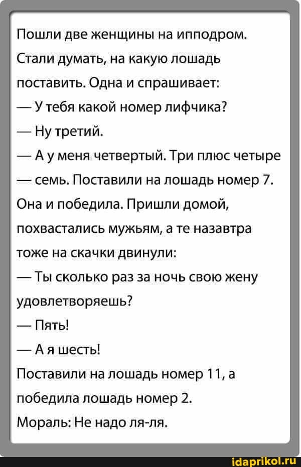 Пошли две женщины на ипподром.
Стали думать, на какую лошадь
поставить. Одна и спрашивает:
- Утебя какой номер лифчика?
- Ну третий.
- Ауменя четвертый. Три плюс четыре
- семь. Поставили на лошадь номер 7.
Она и победила. Пришли домой, похвастались мужьям, а те назавтра тоже на скачки двинули:
- Ты сколько раз за ночь свою жену удовлетворяешь?
- Пяты!
- Ая шесты!
Поставили на лошадь номер 11, а победила лошадь номер 2.
Мораль: Не надо ля-ля.