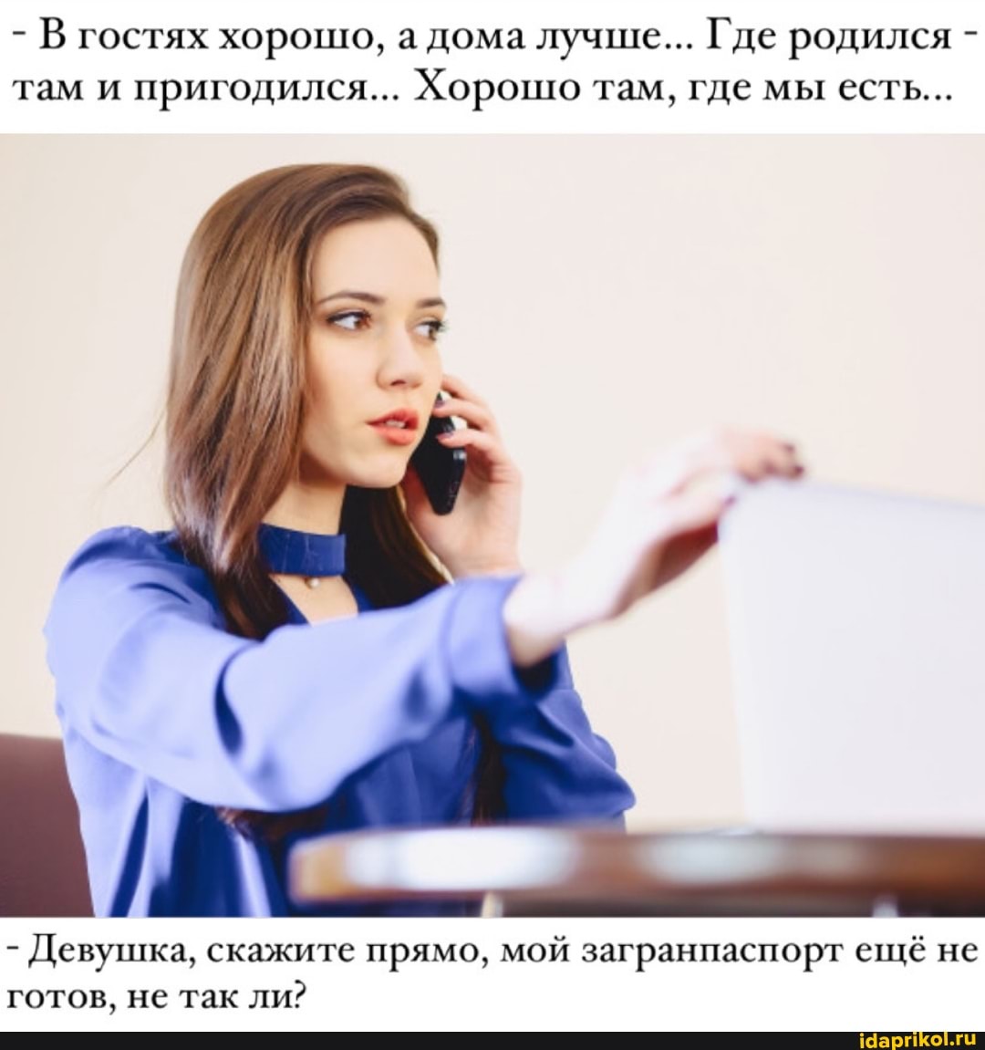 - В гостях хорошо, а дома лучше... Где родился - там и пригодился... Хорошо там, где мы есть...
та
- Девушка, скажите прямо, мой загранпаспорт ещё не готов, не так ли?
