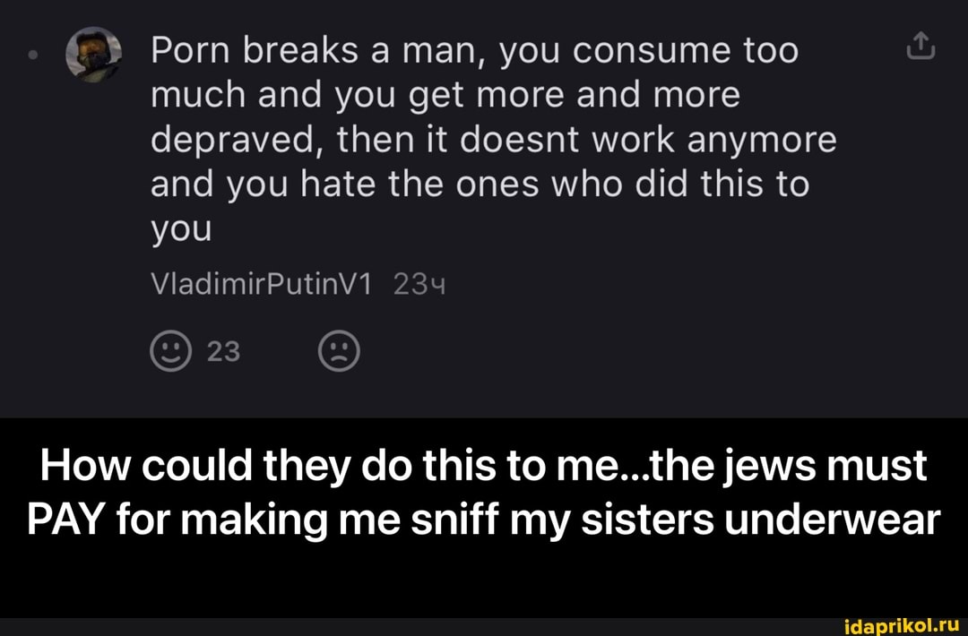 Porn breaks a man, you consume too much and you get more and more depraved, then it doesnt work anymore
and you hate the ones who did this to
you
ViadimirPutinv1 234
23
How could they do this to me...the jews must
PAY for making me sniff my sisters underwear - How could they do this to me...the jews must PAY for making me sniff my sisters underwear