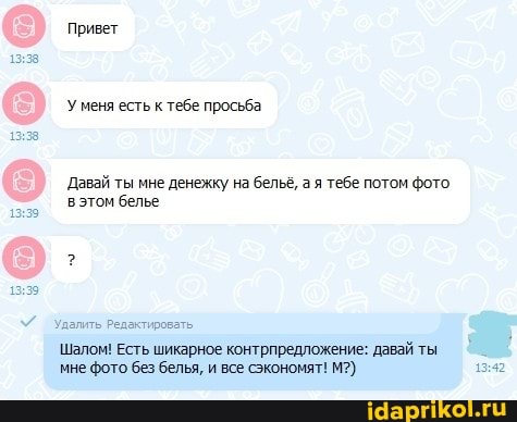 Привет
Уменя есть к тебе просьба
Давай ты мне денежку на бельё, а я тебе потом фото.
вэтом белье
лалить Редактировать
Шалом! Есть шикарное контрпредложение: давай ты мне фото без белья, и все сэкономят! М?)