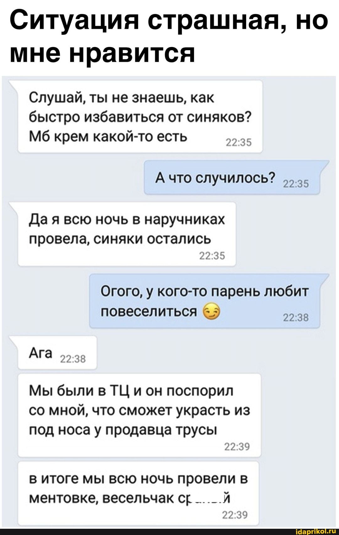 Ситуация страшная, но мне нравится
Слушай, ты не знаешь, как быстро избавиться от синяков?
Мб крем какой-то есть
А что случилось?
Да я всю ночь в наручниках
провела, синяки остались
Огого, у кого-то парень любит повеселиться
Ага
Мы были в ТЦ и он поспорил со мной, что сможет украсть из
под носа у продавца трусы
в итоге мы всю ночь провели в
ментовке, весельчак ср __._.Й
