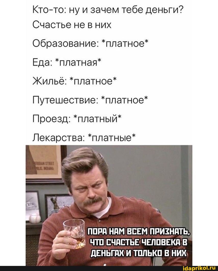 Кто-то: ну и зачем тебе деньги?
Счастье не в них
Образование: *платное*
Еда: *платная*
ЖильЕ: *платное*
Путешествие: *платное*
Проезд: *платный*
Лекарства: *платные*
ПОРА НАМ ВСЕМ ПРИЗНАТЬ,
ЧТО СЧАСТЬЕ ЧЕЛОВЕКА! В ДЕНЬГАХ И ТОЛЬКО В НИХ
