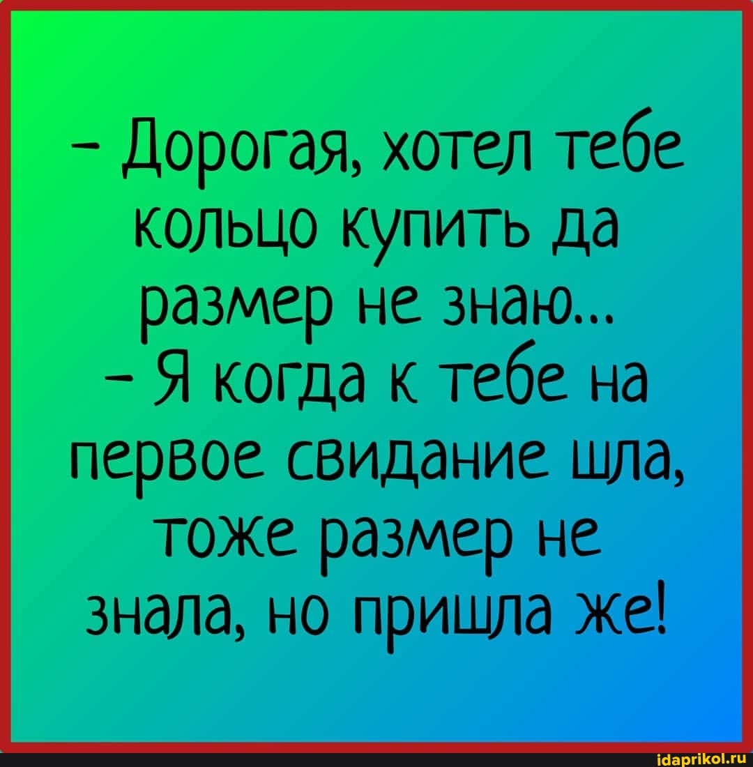 - Дорогая, хотел тебе кольцо купить да размер не знаю...
Я когда к тебе на первое свидание шла, тоже размер не знала, но пришла же!