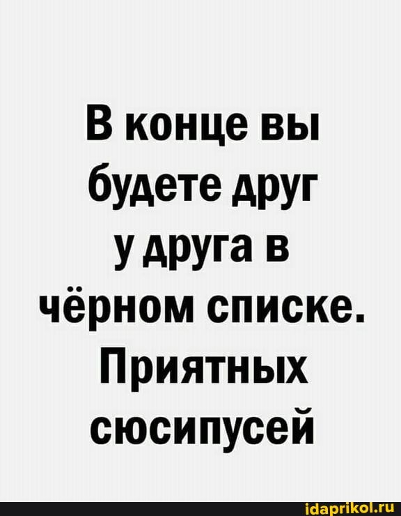 В конце вы будете друг удруга в чёрном списке.
Приятных сюсипусей