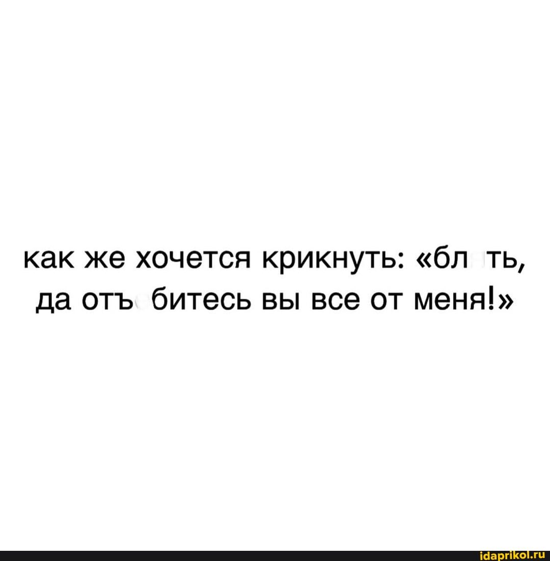 как же хочется крикнуть: "бл ть, да от битесь вы все от меня!"